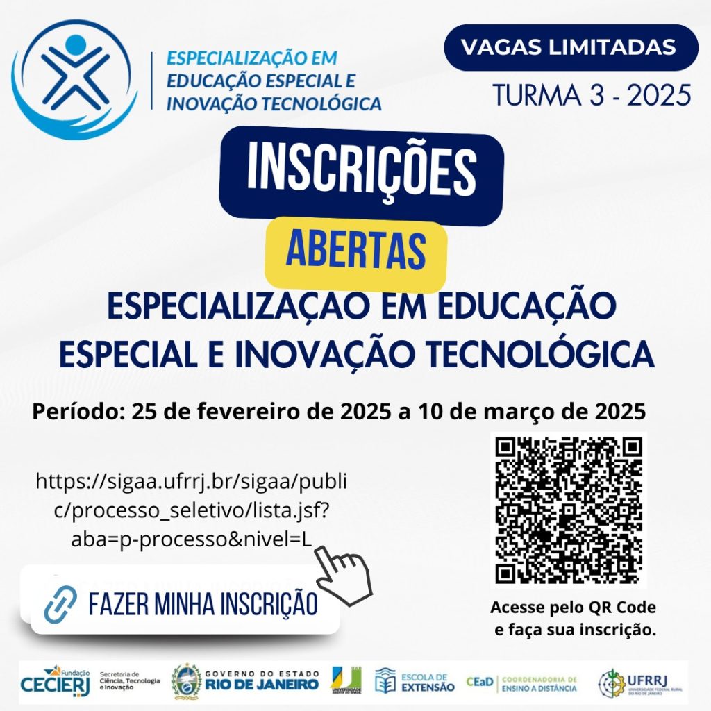 #pratodosverem. A imagem é um cartaz digital informativo sobre a abertura de inscrições para um curso de especialização. Ele possui um fundo claro, com elementos em azul escuro, azul claro e amarelo para destaque. No topo esquerdo, há um logotipo representado por um ícone estilizado de uma pessoa com os braços abertos dentro de um círculo azul. Ao lado do logotipo, há o texto em azul Especialização em Educação Especial e Inovação Tecnológica. No topo direito, há um selo azul escuro com letras brancas que diz Vagas Limitadas. Logo abaixo, há um texto em azul que indica Turma 3 – 2025. No centro da imagem, há uma grande caixa azul escura com letras brancas que diz INSCRIÇÕES. Logo abaixo, uma caixa amarela destaca a palavra ABERTAS em letras azuis. Abaixo do destaque central, em letras azuis e grandes, está o nome do curso: Especialização em Educação Especial e Inovação Tecnológica. Logo em seguida, há um período de inscrição descrito em letras pretas: Período: 25 de fevereiro de 2025 a 10 de março de 2025. Mais abaixo, há um link longo para a inscrição, escrito em preto:
"https://sigaa.ufrrj.br/sigaa/public/processo_seletivo/lista.jsf?aba=p-processo&nivel=L". Abaixo do link, há um botão branco com uma borda arredondada e um ícone de mão clicando. Dentro do botão, o texto em azul diz FAZER MINHA INSCRIÇÃO. No canto inferior direito, há um QR Code em preto e branco, acompanhado da legenda, acesse pelo QR Code e faça sua inscrição. Na parte inferior da imagem, há d logotipos coloridos das instituições envolvidas, Fundação CECIERJ, Secretaria de Ciência, Tecnologia e Inovação, Governo do Estado do Rio de Janeiro, Escola de Extensão, EaD (Coordenadoria de Ensino a Distância) e UFRRJ (Universidade Federal Rural do Rio de Janeiro).